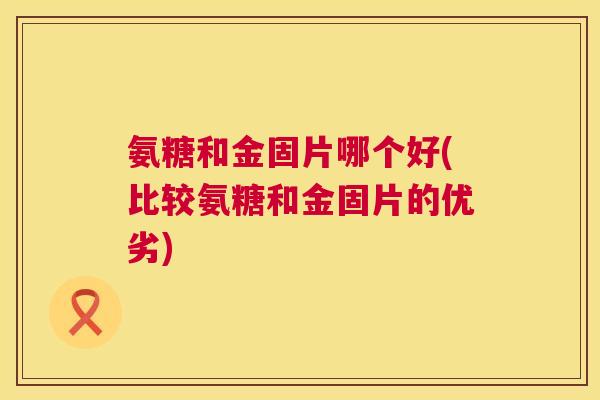 氨糖和金固片哪个好(比较氨糖和金固片的优劣)