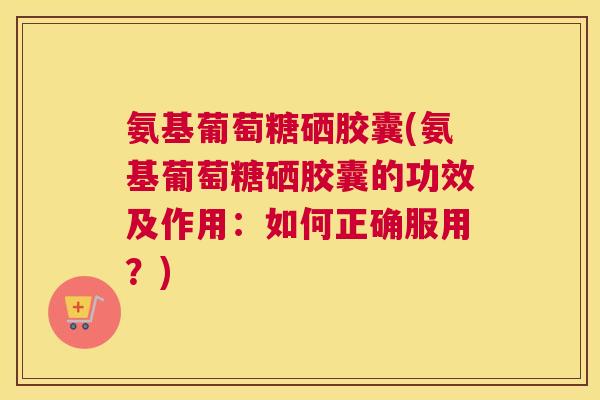 氨基葡萄糖硒胶囊(氨基葡萄糖硒胶囊的功效及作用:如何正确服用?) 氨基葡萄糖硒胶囊(氨基葡萄糖硒胶囊的功效及作用:如何正确服用?)