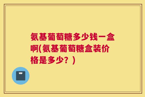 氨基葡萄糖多少钱一盒啊(氨基葡萄糖盒装价格是多少？)