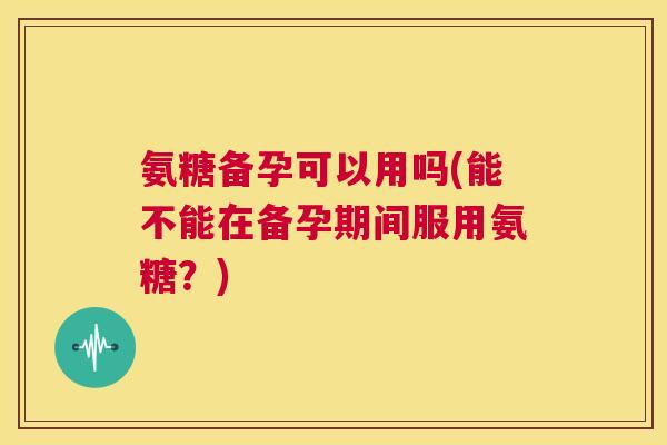 氨糖备孕可以用吗(能不能在备孕期间服用氨糖?) 氨糖备孕可以用吗(能不能在备孕期间服用氨糖?)