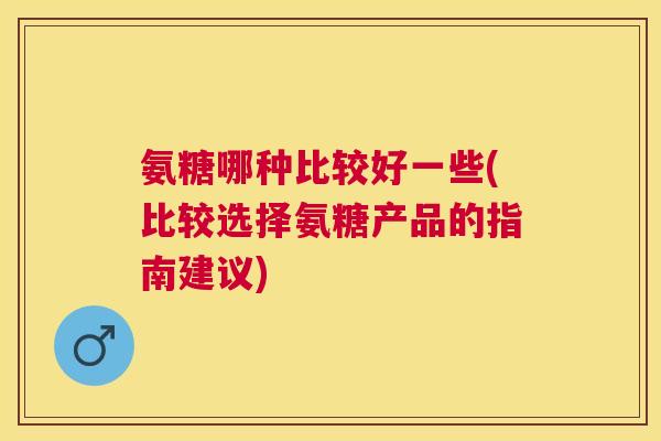 氨糖哪种比较好一些(比较选择氨糖产品的指南建议)