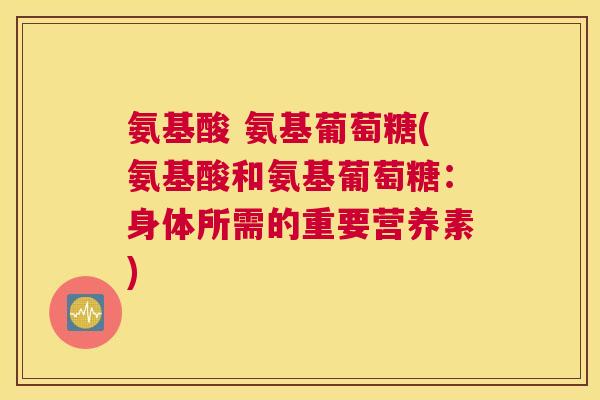 氨基酸 氨基葡萄糖(氨基酸和氨基葡萄糖：身体所需的重要营养素)