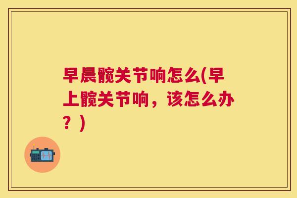 早晨髋关节响怎么(早上髋关节响，该怎么办？)