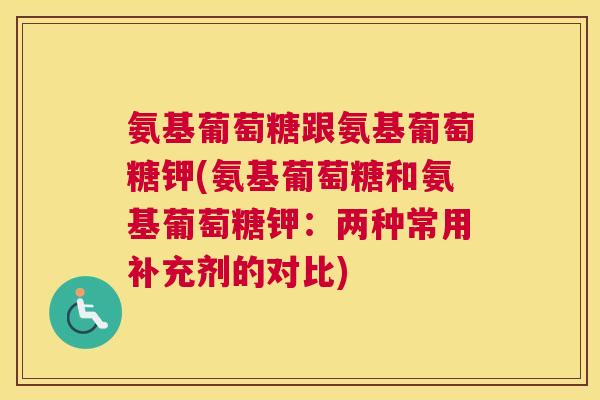 氨基葡萄糖跟氨基葡萄糖钾(氨基葡萄糖和氨基葡萄糖钾:两种常用补充剂的对比) 氨基葡萄糖跟氨基葡萄糖钾(氨基葡萄糖和氨基葡萄糖钾:两种常用补充剂的对比)