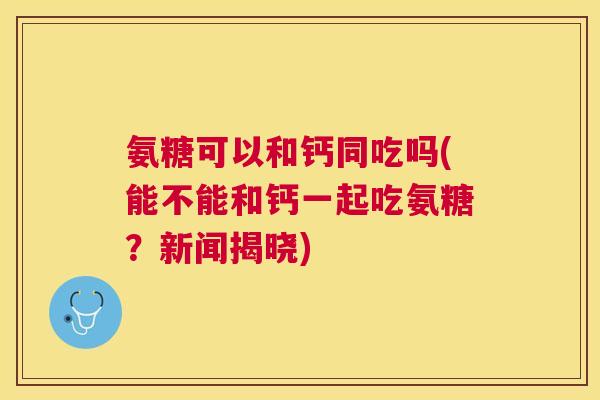 氨糖可以和钙同吃吗(能不能和钙一起吃氨糖？新闻揭晓)