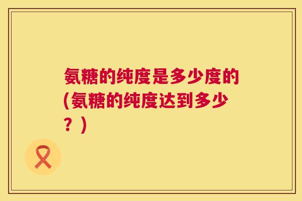 氨糖的纯度是多少度的(氨糖的纯度达到多少？)