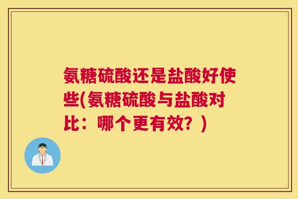 氨糖硫酸还是盐酸好使些(氨糖硫酸与盐酸对比：哪个更有效？)