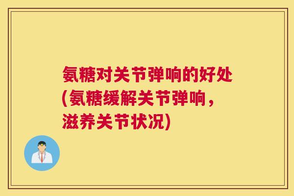 氨糖对关节弹响的好处(氨糖缓解关节弹响，滋养关节状况)