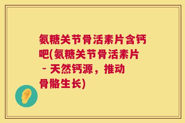 氨糖关节骨活素片含钙吧(氨糖关节骨活素片 - 天然钙源，推动骨骼生长)
