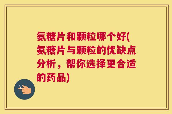 氨糖片和颗粒哪个好(氨糖片与颗粒的优缺点分析，帮你选择更合适的药品)
