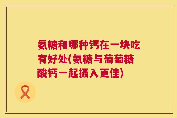 氨糖和哪种钙在一块吃有好处(氨糖与葡萄糖酸钙一起摄入更佳)