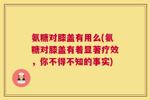 氨糖对膝盖有用么(氨糖对膝盖有着显著疗效，你不得不知的事实)
