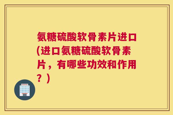 氨糖硫酸软骨素片进口(进口氨糖硫酸软骨素片，有哪些功效和作用？)