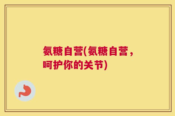 氨糖自营(氨糖自营，呵护你的关节)