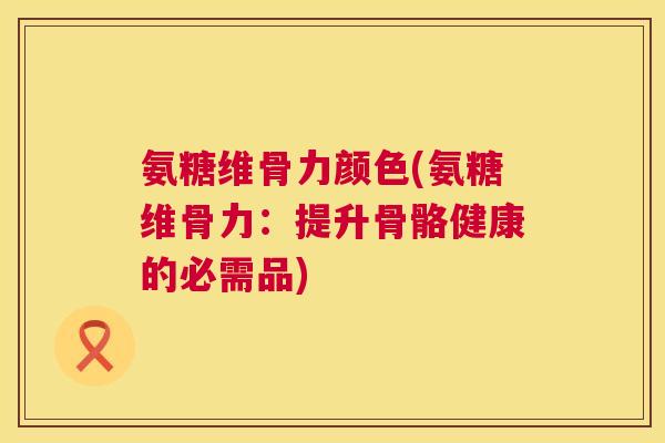 氨糖维骨力颜色(氨糖维骨力：提升骨骼健康的必需品)