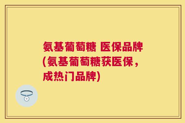 氨基葡萄糖 医保品牌(氨基葡萄糖获医保，成热门品牌)