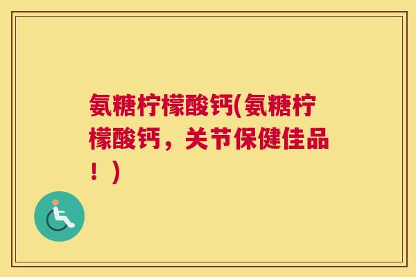 氨糖柠檬酸钙(氨糖柠檬酸钙，关节保健佳品！)