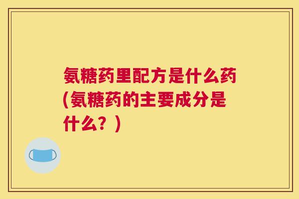氨糖药里配方是什么药(氨糖药的主要成分是什么？)