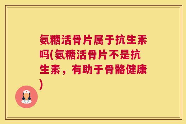氨糖活骨片属于抗生素吗(氨糖活骨片不是抗生素，有助于骨骼健康)