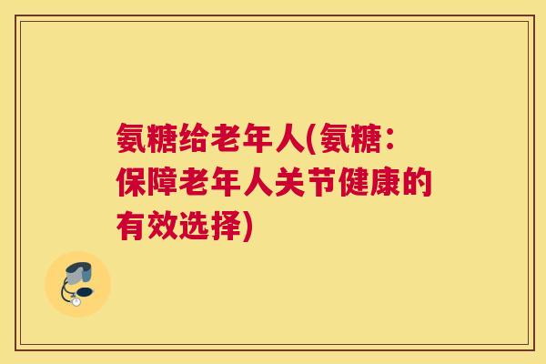 氨糖给老年人(氨糖：保障老年人关节健康的有效选择)