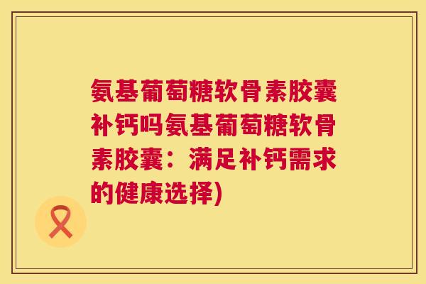 氨基葡萄糖软骨素胶囊补钙吗氨基葡萄糖软骨素胶囊:满足补钙需求的健康选择) 氨基葡萄糖软骨素胶囊补钙吗氨基葡萄糖软骨素胶囊:满足补钙需求的健康选择)