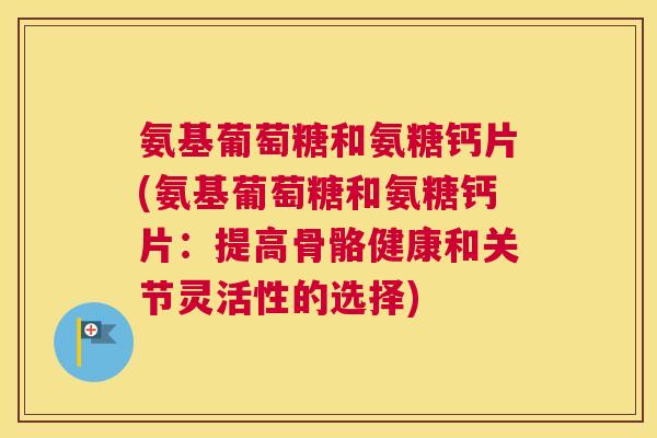 氨基葡萄糖和氨糖钙片(氨基葡萄糖和氨糖钙片：提高骨骼健康和关节灵活性的选择)