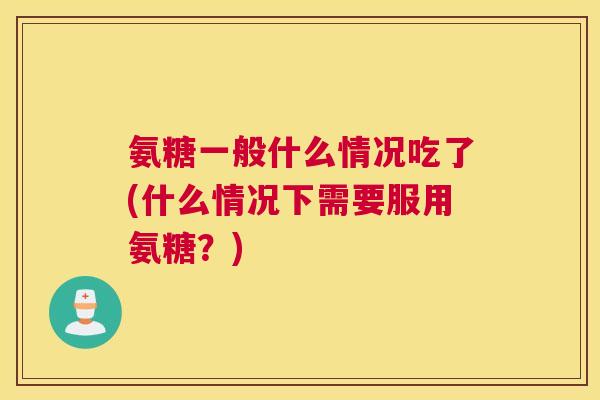 氨糖一般什么情况吃了(什么情况下需要服用氨糖？)