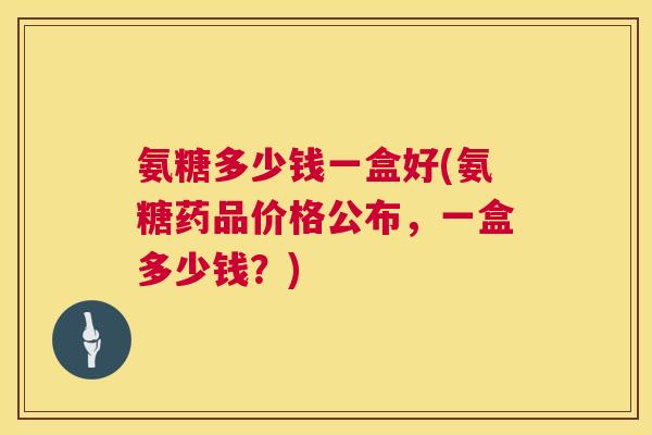 氨糖多少钱一盒好(氨糖药品价格公布，一盒多少钱？)