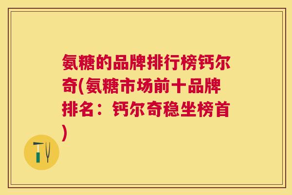 氨糖的品牌排行榜钙尔奇(氨糖市场前十品牌排名：钙尔奇稳坐榜首)