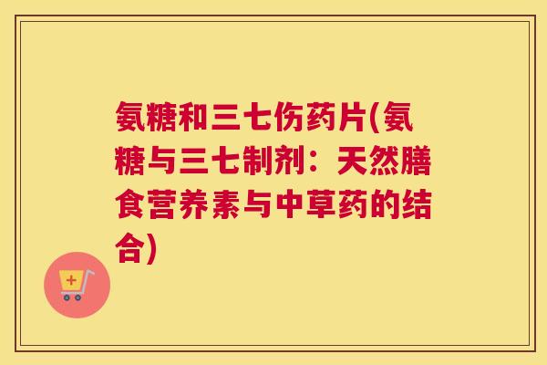 氨糖和三七伤药片(氨糖与三七制剂：天然膳食营养素与中草药的结合)