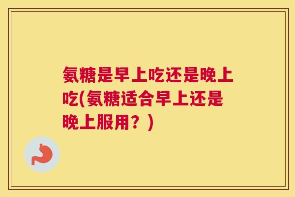 氨糖是早上吃还是晚上吃(氨糖适合早上还是晚上服用?) 氨糖是早上吃还是晚上吃(氨糖适合早上还是晚上服用?)