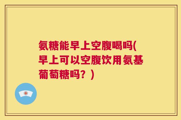 氨糖能早上空腹喝吗(早上可以空腹饮用氨基葡萄糖吗？)
