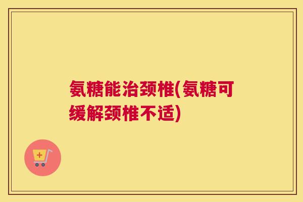 氨糖能治颈椎(氨糖可缓解颈椎不适)