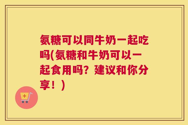 氨糖可以同牛奶一起吃吗(氨糖和牛奶可以一起食用吗？建议和你分享！)