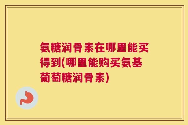 氨糖润骨素在哪里能买得到(哪里能购买氨基葡萄糖润骨素)