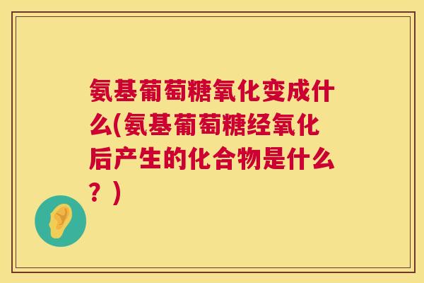 氨基葡萄糖氧化变成什么(氨基葡萄糖经氧化后产生的化合物是什么？)
