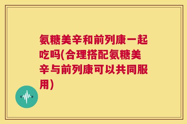 氨糖美辛和前列康一起吃吗(合理搭配氨糖美辛与前列康可以共同服用)