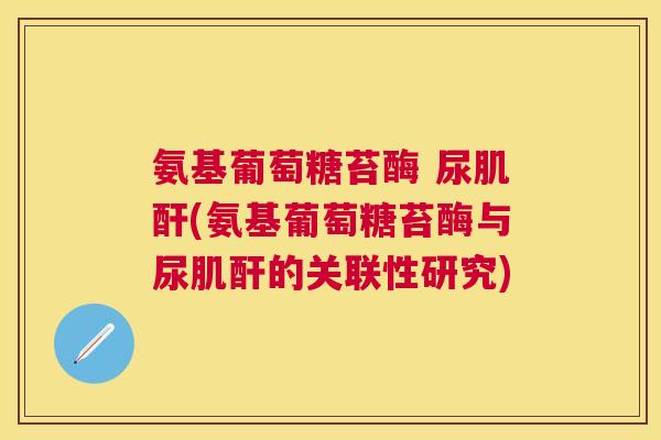 氨基葡萄糖苔酶 尿肌酐(氨基葡萄糖苔酶与尿肌酐的关联性研究)