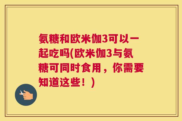 氨糖和欧米伽3可以一起吃吗(欧米伽3与氨糖可同时食用，你需要知道这些！)