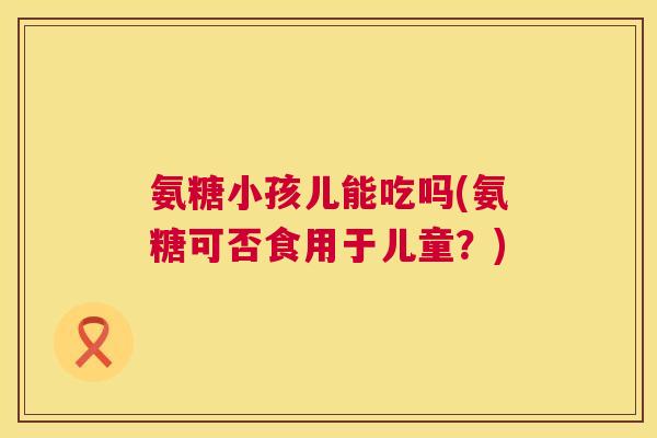氨糖小孩儿能吃吗(氨糖可否食用于儿童？)