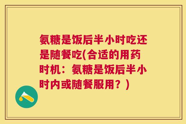 氨糖是饭后半小时吃还是随餐吃(合适的用药时机：氨糖是饭后半小时内或随餐服用？)