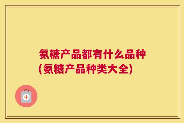 氨糖产品都有什么品种(氨糖产品种类大全)