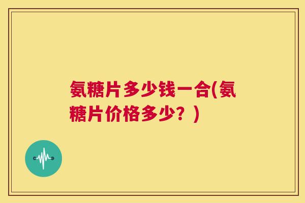 氨糖片多少钱一合(氨糖片价格多少？)