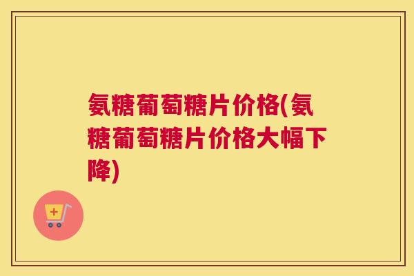 氨糖葡萄糖片价格(氨糖葡萄糖片价格大幅下降)