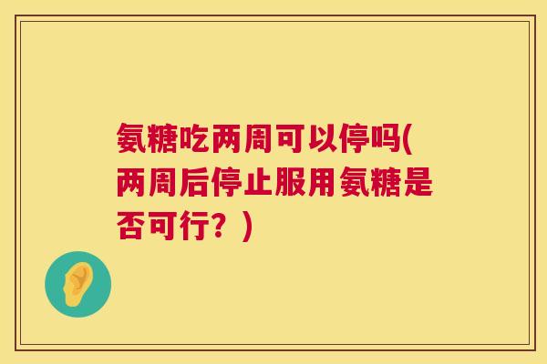 氨糖吃两周可以停吗(两周后停止服用氨糖是否可行?) 氨糖吃两周可以停吗(两周后停止服用氨糖是否可行?)
