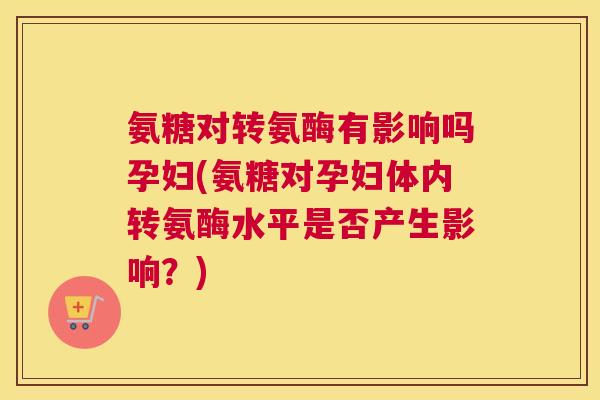 氨糖对转氨酶有影响吗孕妇(氨糖对孕妇体内转氨酶水平是否产生影响？)