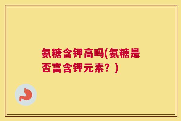 氨糖含钾高吗(氨糖是否富含钾元素？)