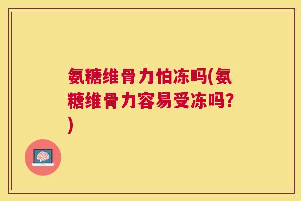 氨糖维骨力怕冻吗(氨糖维骨力容易受冻吗？)