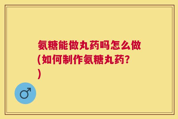 氨糖能做丸药吗怎么做(如何制作氨糖丸药？)