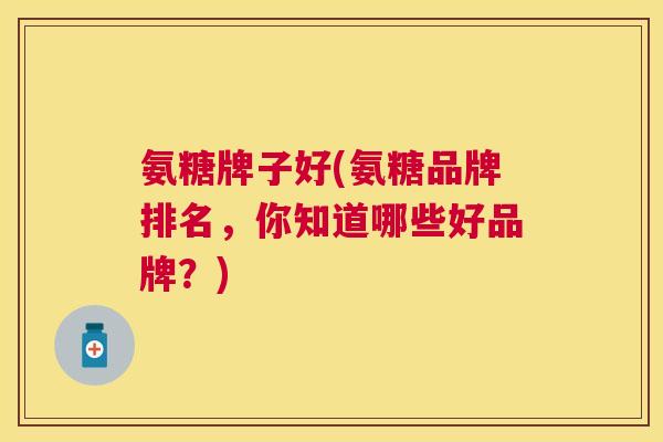 氨糖牌子好(氨糖品牌排名，你知道哪些好品牌？)